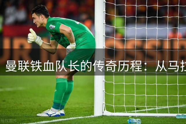 曼联铁血队长的传奇历程：从马拉多纳赞誉到99粒进球